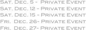 Sat. Dec. 5 -  Private Event
Sat. Dec. 12 - Private Event
Sat. Dec. 15 - Private Event
Fri.  Dec. 26- Private Event
Fri.  Dec. 27- Private Event