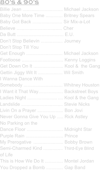 80’s & 90’s
Billie Jean ............................... Michael Jackson
Baby One More Time ............. Britney Spears
Baby Got Back ....................... Sir Mix-a-Lot
Believe ................................... Cher
Da Butt .................................... E.U.
Don’t Stop Believin ................. Journey
Don’t Stop Till You 
Get Enough ............................ Michael Jackson
Footloose ................................ Kenny Loggins
Get Down On It ....................... Kool &  the Gang
Gettin Jiggy Wit It ................... Wil Smith
I Wanna Dance With 
Somebody .............................. Whitney Houston
I Want it That Way................... Backstreet Boys
Ladies Night ....................... .... Kool & the Gang
Landslide ................................ Stevie Nicks
Livin On a Prayer .................... Bon Jovi
Never Gonna Give You Up ..... Rick Astley
No Parking on the 
Dance Floor ............................ Midnight Star
Purple Rain ............................. Prince
My Prerogative  ....................... Bobby Brown
Semi-Charmed Kind ............... Third-Eye Blind
of Life
This is How We Do It .............. Montel Jordan
You Dropped a Bomb ............. Gap Band