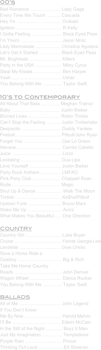 00’s
Bad Romance ........................ Lady Gaga
Every Time We Touch ........... Cascada
Hey Ya ...................................  Outkast
Ignition .................................... R Kelly
I Gotta Feeling ........................ Black Eyed Peas
I’m Yours ................................ Jason Mraz
Lady Marmalade .................... Christina Aguilera
Let’s Get it Started ................. Black Eyed Peas
Mr. Brightside ......................... Killers
Party in the USA ..................... Miley Cyrus
Steal My Kisses ...................... Ben Harper
Yeah ....................................... Usher
You Belong With Me ............... Taylor Swift
10’s to Contemporary
All About That Bass ................ Meghan Trainor
Baby ...................................... Justin Bieber
Blurred Lines .......................... Robin Thicke
Can’t Stop the Feeling ........... Justin Timberlake
Despacito ............................... Daddy Yankee
Fireball.................................... Pitbull/John Ryan
Forget You .............................. Cee Lo Green
Havana ................................... Camila Cabello
Juice ....................................... Lizzo
Levitating ................................ Dua Lipa
Love Yourself ......................... Justin Bieber
Party Rock Anthem ................ LMFAO
Pink Pony Club ...................... Chappell Roan
Rude ...................................... Magic
Shut Up & Dance .................... Walk The Moon
Timber..................................... Ke$ha/Pitbull
Uptown Funk .......................... Bruno Mars
Wake Me Up ........................... Avicii
What Makes You Beautiful ..... One Direction
COUNTRY
Country Girl ............................ Luke Bryan
Cruise ..................................... Florida Georgia Line
Landslide ................................... Dixie Chicks
Save a Horse Ride a
Cowboy ................................... Big & Rich
Take Me Home Country 
Roads ..................................... John Denver
Wagon Wheel ......................... Darius Rucker
You Belong With Me ............... Taylor Swift
BALLADS
All of Me ................................. John Legend
If You Don’t Know 
Me By Now ............................. Harold Melvin
I’ll Be ...................................... Edwin McCain
In the Still of the Night ............. Boyz II Men
Just My Imagination ................ Temptations
Purple Rain ............................. Prince
Thinking Out Loud ................... Ed Sheeran