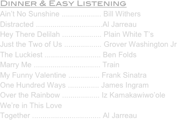 Dinner & Easy Listening
Ain’t No Sunshine ................... Bill Withers
Distracted ................................Al Jarreau
Hey There Delilah ................... Plain White T’s
Just the Two of Us .................. Grover Washington Jr
The Luckiest ........................... Ben Folds
Marry Me ................................ Train
My Funny Valentine ............... Frank Sinatra
One Hundred Ways ............... James Ingram
Over the Rainbow .................. Iz Kamakawiwo’ole
We’re in This Love 
Together ................................. Al Jarreau